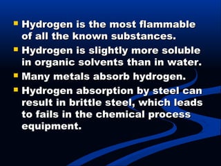  Hydrogen is the most flammableHydrogen is the most flammable
of all the known substances.of all the known substances.
 Hydrogen is slightly more solubleHydrogen is slightly more soluble
in organic solvents than in water.in organic solvents than in water.
 Many metals absorb hydrogen.Many metals absorb hydrogen.
 Hydrogen absorption by steel canHydrogen absorption by steel can
result in brittle steel, which leadsresult in brittle steel, which leads
to fails in the chemical processto fails in the chemical process
equipment.equipment.
 