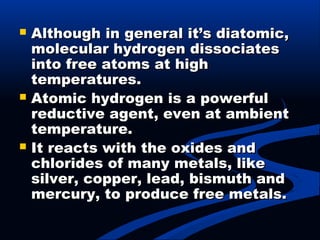  Although in general it’s diatomic,Although in general it’s diatomic,
molecular hydrogen dissociatesmolecular hydrogen dissociates
into free atoms at highinto free atoms at high
temperatures.temperatures.
 Atomic hydrogen is a powerfulAtomic hydrogen is a powerful
reductive agent, even at ambientreductive agent, even at ambient
temperature.temperature.
 It reacts with the oxides andIt reacts with the oxides and
chlorides of many metals, likechlorides of many metals, like
silver, copper, lead, bismuth andsilver, copper, lead, bismuth and
mercury, to produce free metals.mercury, to produce free metals.
 