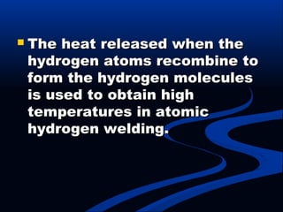  The heat released when theThe heat released when the
hydrogen atoms recombine tohydrogen atoms recombine to
form the hydrogen moleculesform the hydrogen molecules
is used to obtain highis used to obtain high
temperatures in atomictemperatures in atomic
hydrogen welding.hydrogen welding.
 