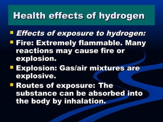 Health effects of hydrogen Health effects of hydrogen   
 Effects of exposure to hydrogen:Effects of exposure to hydrogen:
 Fire: Extremely flammable. ManyFire: Extremely flammable. Many
reactions may cause fire orreactions may cause fire or
explosion.explosion.
 Explosion: Gas/air mixtures areExplosion: Gas/air mixtures are
explosive.explosive.
 Routes of exposure:Routes of exposure: TheThe
substance can be absorbed intosubstance can be absorbed into
the body by inhalation.the body by inhalation.
 