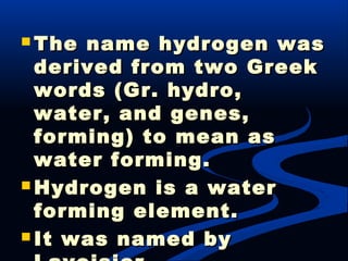  The name hydrogen wasThe name hydrogen was
derived from two Greekderived from two Greek
words (Gr. hydro,words (Gr. hydro,
water, and genes,water, and genes,
forming) to mean asforming) to mean as
water forming.water forming.
 Hydrogen is a waterHydrogen is a water
forming element.forming element.
 It was named byIt was named by
 