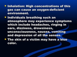  Inhalation: High concentrations of thisInhalation: High concentrations of this
gas can cause an oxygen-deficientgas can cause an oxygen-deficient
environment.environment.
 Individuals breathing such anIndividuals breathing such an
atmosphere may experience symptomsatmosphere may experience symptoms
which include headaches, ringing inwhich include headaches, ringing in
ears, dizziness, drowsiness,ears, dizziness, drowsiness,
unconsciousness, nausea, vomitingunconsciousness, nausea, vomiting
and depression of all the senses.and depression of all the senses.
 The skin of a victim may have a blueThe skin of a victim may have a blue
color.color.
 