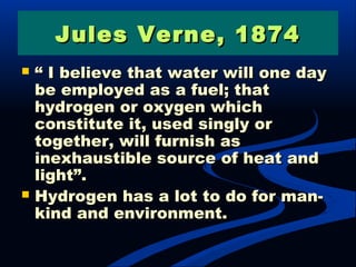 Jules Verne, 1874Jules Verne, 1874
 ““ I believe that water will one dayI believe that water will one day
be employed as a fuel; thatbe employed as a fuel; that
hydrogen or oxygen whichhydrogen or oxygen which
constitute it, used singly orconstitute it, used singly or
together, will furnish astogether, will furnish as
inexhaustible source of heat andinexhaustible source of heat and
light”.light”.
 Hydrogen has a lot to do for man-Hydrogen has a lot to do for man-
kind and environment.kind and environment.
 