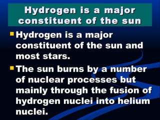 Hydrogen is a majorHydrogen is a major
constituent of the sunconstituent of the sun
 Hydrogen is a majorHydrogen is a major
constituent of the sun andconstituent of the sun and
most stars.most stars.
 The sun burns by a numberThe sun burns by a number
of nuclear processes butof nuclear processes but
mainly through the fusion ofmainly through the fusion of
hydrogen nuclei into heliumhydrogen nuclei into helium
nuclei.nuclei.
 