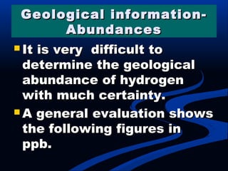 Geological information-Geological information-
AbundancesAbundances
 It is very difficult toIt is very difficult to
determine the geologicaldetermine the geological
abundance of hydrogenabundance of hydrogen
with much certainty.with much certainty.
 A general evaluation showsA general evaluation shows
the following figures inthe following figures in
ppb.ppb.
 