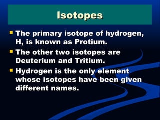 IsotopesIsotopes
 The primary isotope of hydrogen,The primary isotope of hydrogen,
H, is known as Protium.H, is known as Protium.
 The other two isotopes areThe other two isotopes are
Deuterium and Tritium.Deuterium and Tritium.
 Hydrogen is the only elementHydrogen is the only element
whose isotopes have been givenwhose isotopes have been given
different names.different names.
 