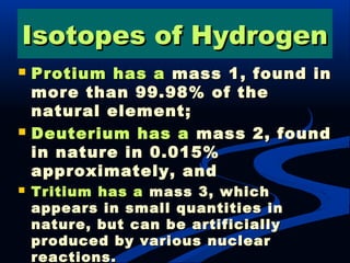 Protium has aProtium has a mass 1, found inmass 1, found in
more than 99.98% of themore than 99.98% of the
natural element;natural element;
 Deuterium has aDeuterium has a mass 2, foundmass 2, found
in nature in 0.015%in nature in 0.015%
approximately, andapproximately, and
 Tritium has aTritium has a mass 3, whichmass 3, which
appears in small quantities inappears in small quantities in
nature, but can be artificiallynature, but can be artificially
produced by various nuclearproduced by various nuclear
reactions.reactions.
Isotopes of HydrogenIsotopes of Hydrogen
 