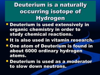 Deuterium is a naturallyDeuterium is a naturally
occurring isotope ofoccurring isotope of
HydrogenHydrogen
 Deuterium is used extensively inDeuterium is used extensively in
organic chemistry in order toorganic chemistry in order to
study chemical reactions.study chemical reactions.
 It is also used in vitamin research.It is also used in vitamin research.
 One atom of Deuterium is found inOne atom of Deuterium is found in
about 6000 ordinary hydrogenabout 6000 ordinary hydrogen
atoms.atoms.
 Deuterium is used as a moderatorDeuterium is used as a moderator
to slow down neutrons.to slow down neutrons.
 