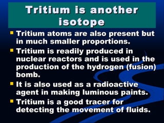 Tritium is anotherTritium is another
isotopeisotope
 Tritium atoms are also present butTritium atoms are also present but
in much smaller proportions.in much smaller proportions.
 Tritium is readily produced inTritium is readily produced in
nuclear reactors and is used in thenuclear reactors and is used in the
production of the hydrogen (fusion)production of the hydrogen (fusion)
bomb.bomb.
 It is also used as a radioactiveIt is also used as a radioactive
agent in making luminous paints.agent in making luminous paints.
 Tritium is a good tracer forTritium is a good tracer for
detecting the movement of fluids.detecting the movement of fluids.
 