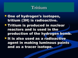 TritiumTritium
 One of hydrogen's isotopes,One of hydrogen's isotopes,
tritium (3H) is radioactive.tritium (3H) is radioactive.
 Tritium is produced in nuclearTritium is produced in nuclear
reactors and is used in thereactors and is used in the
production of the hydrogen bomb.production of the hydrogen bomb.
 It is also used as a radioactiveIt is also used as a radioactive
agent in making luminous paintsagent in making luminous paints
and as a tracer isotope.and as a tracer isotope.
 