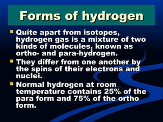 Forms of hydrogenForms of hydrogen
 Quite apart from isotopes,Quite apart from isotopes,
hydrogen gas is a mixture of twohydrogen gas is a mixture of two
kinds of molecules, known askinds of molecules, known as
ortho- and para-hydrogen.ortho- and para-hydrogen.
 They differ from one another byThey differ from one another by
the spins of their electrons andthe spins of their electrons and
nuclei.nuclei.
 Normal hydrogen at roomNormal hydrogen at room
temperature contains 25% of thetemperature contains 25% of the
para form and 75% of the orthopara form and 75% of the ortho
form.form.
 