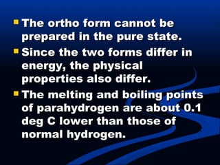  The ortho form cannot beThe ortho form cannot be
prepared in the pure state.prepared in the pure state.
 Since the two forms differ inSince the two forms differ in
energy, the physicalenergy, the physical
properties also differ.properties also differ.
 The melting and boiling pointsThe melting and boiling points
of parahydrogen are about 0.1of parahydrogen are about 0.1
deg C lower than those ofdeg C lower than those of
normal hydrogen.normal hydrogen.
 