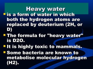 Heavy waterHeavy water
 is a form of water in whichis a form of water in which
both the hydrogen atoms areboth the hydrogen atoms are
replaced by deuterium (2H, orreplaced by deuterium (2H, or
D)D)
 The formula for "heavy water"The formula for "heavy water"
is D2O.is D2O.
 It is highly toxic to mammals.It is highly toxic to mammals.
 Some bacteria are known toSome bacteria are known to
metabolise molecular hydrogenmetabolise molecular hydrogen
(H2).(H2).
 