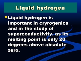 Liquid hydrogenLiquid hydrogen
 Liquid hydrogen isLiquid hydrogen is
important in cryrogenicsimportant in cryrogenics
and in the study ofand in the study of
superconductivity, as itssuperconductivity, as its
melting point is only 20melting point is only 20
degrees above absolutedegrees above absolute
zero.zero.
 