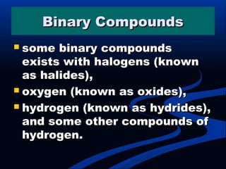 Binary CompoundsBinary Compounds
 some binary compoundssome binary compounds
exists with halogens (knownexists with halogens (known
as halides),as halides),
 oxygen (known as oxides),oxygen (known as oxides),
 hydrogen (known as hydrides),hydrogen (known as hydrides),
and some other compounds ofand some other compounds of
hydrogen.hydrogen.
 