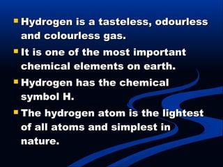  Hydrogen is a tasteless, odourlessHydrogen is a tasteless, odourless
and colourless gas.and colourless gas.
 It is one of the most importantIt is one of the most important
chemical elements on earth.chemical elements on earth.
 Hydrogen has the chemicalHydrogen has the chemical
symbol H.symbol H.
 The hydrogen atom is the lightestThe hydrogen atom is the lightest
of all atoms and simplest inof all atoms and simplest in
nature.nature.
 