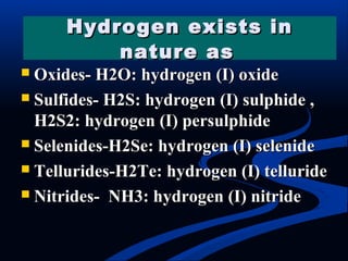  Oxides- H2O: hydrogen (I) oxideOxides- H2O: hydrogen (I) oxide
 Sulfides- H2S: hydrogen (I) sulphide ,Sulfides- H2S: hydrogen (I) sulphide ,
H2S2: hydrogen (I) persulphideH2S2: hydrogen (I) persulphide
 Selenides-H2Se: hydrogen (I) selenideSelenides-H2Se: hydrogen (I) selenide
 Tellurides-H2Te: hydrogen (I) tellurideTellurides-H2Te: hydrogen (I) telluride
 Nitrides- NH3: hydrogen (I) nitrideNitrides- NH3: hydrogen (I) nitride
Hydrogen exists inHydrogen exists in
nature asnature as
 