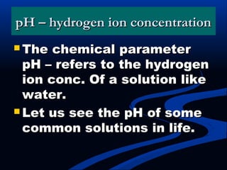 pH – hydrogen ion concentrationpH – hydrogen ion concentration
 The chemical parameterThe chemical parameter
pH – refers to the hydrogenpH – refers to the hydrogen
ion conc. Of a solution likeion conc. Of a solution like
water.water.
 Let us see the pH of someLet us see the pH of some
common solutions in life.common solutions in life.
 