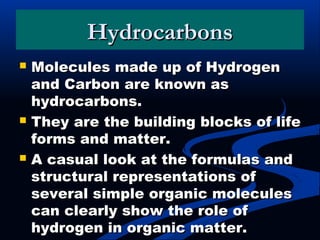 HydrocarbonsHydrocarbons
 Molecules made up of HydrogenMolecules made up of Hydrogen
and Carbon are known asand Carbon are known as
hydrocarbons.hydrocarbons.
 They are the building blocks of lifeThey are the building blocks of life
forms and matter.forms and matter.
 A casual look at the formulas andA casual look at the formulas and
structural representations ofstructural representations of
several simple organic moleculesseveral simple organic molecules
can clearly show the role ofcan clearly show the role of
hydrogen in organic matter.hydrogen in organic matter.
 