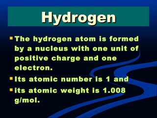  The hydrogen atom is formedThe hydrogen atom is formed
by a nucleus with one unit ofby a nucleus with one unit of
positive charge and onepositive charge and one
electron.electron.
 Its atomic number is 1 andIts atomic number is 1 and
 its atomic weight is 1.008its atomic weight is 1.008
g/mol.g/mol.
HydrogenHydrogen
 