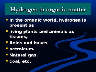 Hydrogen in organic matterHydrogen in organic matter
 In the organic world, hydrogen isIn the organic world, hydrogen is
present aspresent as
 living plants and animals asliving plants and animals as
tissues,tissues,
 Acids and basesAcids and bases
 petroleum,petroleum,
 Natural gas,Natural gas,
 coal, etc.coal, etc.
 