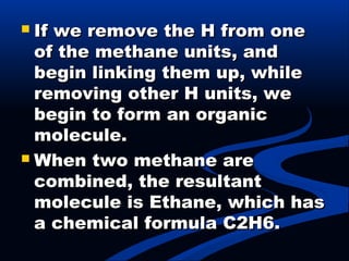  If we remove the H from oneIf we remove the H from one
of the methane units, andof the methane units, and
begin linking them up, whilebegin linking them up, while
removing other H units, weremoving other H units, we
begin to form an organicbegin to form an organic
molecule.molecule.
 When two methane areWhen two methane are
combined, the resultantcombined, the resultant
molecule is Ethane, which hasmolecule is Ethane, which has
a chemical formula C2H6.a chemical formula C2H6.
 