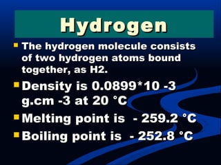  The hydrogen molecule consistsThe hydrogen molecule consists
of two hydrogen atoms boundof two hydrogen atoms bound
together, as H2.together, as H2.
 Density is 0.0899*10 -3Density is 0.0899*10 -3
g.cm -3 at 20 °Cg.cm -3 at 20 °C
 Melting point is - 259.2 °CMelting point is - 259.2 °C
 Boiling point is - 252.8 °CBoiling point is - 252.8 °C
HydrogenHydrogen
 