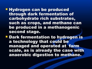  Hydrogen can be produced
through dark fermentation of
carbohydrate rich substrates,
such as crops, and methane can
be produced in a methanogenic
second stage.
 Dark fermentation to hydrogen is
a technology that could be
managed and operated at farm
scale, as is already the case with
anaerobic digestion to methane.
 