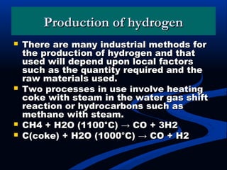 Production of hydrogenProduction of hydrogen
 There are many industrial methods forThere are many industrial methods for
the production of hydrogen and thatthe production of hydrogen and that
used will depend upon local factorsused will depend upon local factors
such as the quantity required and thesuch as the quantity required and the
raw materials used.raw materials used.
 Two processes in use involve heatingTwo processes in use involve heating
coke with steam in the water gas shiftcoke with steam in the water gas shift
reaction or hydrocarbons such asreaction or hydrocarbons such as
methane with steam.methane with steam.
 CH4 + H2O (1100°C) → CO + 3H2CH4 + H2O (1100°C) → CO + 3H2
 C(coke) + H2O (1000°C) → CO + H2C(coke) + H2O (1000°C) → CO + H2
 