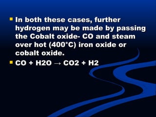  In both these cases, furtherIn both these cases, further
hydrogen may be made by passinghydrogen may be made by passing
the Cobalt oxide- CO and steamthe Cobalt oxide- CO and steam
over hot (400°C) iron oxide orover hot (400°C) iron oxide or
cobalt oxide.cobalt oxide.
 CO + H2O → CO2 + H2CO + H2O → CO2 + H2
 