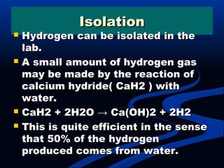 IsolationIsolation
 Hydrogen can be isolated in theHydrogen can be isolated in the
lab.lab.
 A small amount of hydrogen gasA small amount of hydrogen gas
may be made by the reaction ofmay be made by the reaction of
calcium hydride( CaH2 ) withcalcium hydride( CaH2 ) with
water.water.
 CaH2 + 2H2O → Ca(OH)2 + 2H2CaH2 + 2H2O → Ca(OH)2 + 2H2
 This is quite efficient in the senseThis is quite efficient in the sense
that 50% of the hydrogenthat 50% of the hydrogen
produced comes from water.produced comes from water.
 