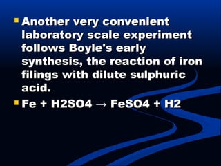  Another very convenientAnother very convenient
laboratory scale experimentlaboratory scale experiment
follows Boyle's earlyfollows Boyle's early
synthesis, the reaction of ironsynthesis, the reaction of iron
filings with dilute sulphuricfilings with dilute sulphuric
acid.acid.
 Fe + H2SO4 → FeSO4 + H2Fe + H2SO4 → FeSO4 + H2
 