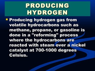  Producing hydrogen gas fromProducing hydrogen gas from
volatile hydrocarbons such asvolatile hydrocarbons such as
methane, propane, or gasoline ismethane, propane, or gasoline is
done in a "reforming" processdone in a "reforming" process
where the hydrocarbons arewhere the hydrocarbons are
reacted with steam over a nickelreacted with steam over a nickel
catalyst at 700-1000 degreescatalyst at 700-1000 degrees
Celsius.Celsius.
PRODUCINGPRODUCING
HYDROGENHYDROGEN
 