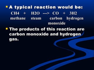  A typical reaction would be:A typical reaction would be:
CH4 + H2O ---> CO + 3H2CH4 + H2O ---> CO + 3H2
methane steam carbon hydrogenmethane steam carbon hydrogen
monoxidemonoxide
 The products of this reaction areThe products of this reaction are
carbon monoxide and hydrogencarbon monoxide and hydrogen
gas.gas.
 