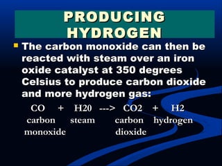  The carbon monoxide can then beThe carbon monoxide can then be
reacted with steam over an ironreacted with steam over an iron
oxide catalyst at 350 degreesoxide catalyst at 350 degrees
Celsius to produce carbon dioxideCelsius to produce carbon dioxide
and more hydrogen gas:and more hydrogen gas:
CO     +    H20   --->   CO2    +     H2CO     +    H20   --->   CO2    +     H2
  carbon      steam        carbon    hydrogen  carbon      steam        carbon    hydrogen
 monoxide                    dioxide monoxide                    dioxide
PRODUCINGPRODUCING
HYDROGENHYDROGEN
 