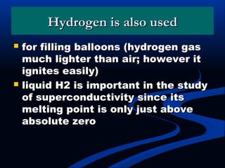 Hydrogen is also usedHydrogen is also used
 for filling balloons (hydrogen gasfor filling balloons (hydrogen gas
much lighter than air; however itmuch lighter than air; however it
ignites easily)ignites easily)
 liquid H2 is important in the studyliquid H2 is important in the study
of superconductivity since itsof superconductivity since its
melting point is only just abovemelting point is only just above
absolute zeroabsolute zero
 
