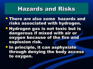 Hazards and RisksHazards and Risks
 There are also some hazards andThere are also some hazards and
risks associated with hydrogen.risks associated with hydrogen.
 Hydrogen gas is not toxic but isHydrogen gas is not toxic but is
dangerous if mixed with air ordangerous if mixed with air or
oxygen because of the fire andoxygen because of the fire and
explosion risk.explosion risk.
 In principle, it can asphyxiateIn principle, it can asphyxiate
through denying the body accessthrough denying the body access
to oxygen.to oxygen.
 