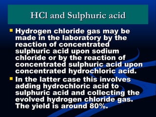 HCl and Sulphuric acidHCl and Sulphuric acid
 Hydrogen chloride gas may beHydrogen chloride gas may be
made in the laboratory by themade in the laboratory by the
reaction of concentratedreaction of concentrated
sulphuric acid upon sodiumsulphuric acid upon sodium
chloride or by the reaction ofchloride or by the reaction of
concentrated sulphuric acid uponconcentrated sulphuric acid upon
concentrated hydrochloric acid.concentrated hydrochloric acid.
 In the latter case this involvesIn the latter case this involves
adding hydrochloric acid toadding hydrochloric acid to
sulphuric acid and collecting thesulphuric acid and collecting the
evolved hydrogen chloride gas.evolved hydrogen chloride gas.
The yield is around 80%.The yield is around 80%.
 