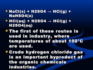  NaCl(s) + H2SO4 → HCl(g) +NaCl(s) + H2SO4 → HCl(g) +
NaHSO4(s)NaHSO4(s)
 HCl(aq) + H2SO4 → HCl(g) +HCl(aq) + H2SO4 → HCl(g) +
H2SO4(aq)H2SO4(aq)
 The first of these routes isThe first of these routes is
used in industry, whereused in industry, where
temperatures of about 150°Ctemperatures of about 150°C
are used.are used.
 Crude hydrogen chloride gasCrude hydrogen chloride gas
is an important byproduct ofis an important byproduct of
the organic chemicalsthe organic chemicals
industries.industries.
 