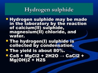 Hydrogen sulphideHydrogen sulphide
 Hydrogen sulphide may be madeHydrogen sulphide may be made
in the laboratory by the reactionin the laboratory by the reaction
of calcium(II) sulphide,of calcium(II) sulphide,
magnesium(II) chloride, andmagnesium(II) chloride, and
water.water.
 The hydrogen(I) sulphide isThe hydrogen(I) sulphide is
collected by condensation.collected by condensation.
 The yield is about 80%.The yield is about 80%.
 CaS + MgCl2 + 2H2O → CaCl2 +CaS + MgCl2 + 2H2O → CaCl2 +
Mg(OH)2 + H2SMg(OH)2 + H2S
 