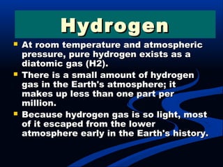  At room temperature and atmosphericAt room temperature and atmospheric
pressure, pure hydrogen exists as apressure, pure hydrogen exists as a
diatomic gas (H2).diatomic gas (H2).
 There is a small amount of hydrogenThere is a small amount of hydrogen
gas in the Earth's atmosphere; itgas in the Earth's atmosphere; it
makes up less than one part permakes up less than one part per
million.million.
 Because hydrogen gas is so light, mostBecause hydrogen gas is so light, most
of it escaped from the lowerof it escaped from the lower
atmosphere early in the Earth's history.atmosphere early in the Earth's history.
HydrogenHydrogen
 