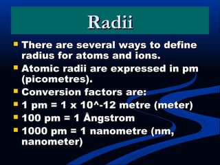 RadiiRadii
 There are several ways to defineThere are several ways to define
radius for atoms and ions.radius for atoms and ions.
 Atomic radii are expressed in pmAtomic radii are expressed in pm
(picometres).(picometres).
 Conversion factors are:Conversion factors are:
 1 pm = 1 x 10^-12 metre (meter)1 pm = 1 x 10^-12 metre (meter)
 100 pm = 1 Ångstrom100 pm = 1 Ångstrom
 1000 pm = 1 nanometre (nm,1000 pm = 1 nanometre (nm,
nanometer)nanometer)
 