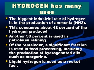 HYDROGEN has manyHYDROGEN has many
usesuses
 The biggest industrial use of hydrogenThe biggest industrial use of hydrogen
is in the production of ammonia (NH3).is in the production of ammonia (NH3).
 This consumes about 42 percent of theThis consumes about 42 percent of the
hydrogen produced.hydrogen produced.
 Another 38 percent is used inAnother 38 percent is used in
petroleum refining.petroleum refining.
 Of the remainder, a significant fractionOf the remainder, a significant fraction
is used in food processing, includingis used in food processing, including
the production of hydrogenated oilsthe production of hydrogenated oils
such as margarine.such as margarine.
 Liquid hydrogen is used as a rocketLiquid hydrogen is used as a rocket
fuel.fuel.
 