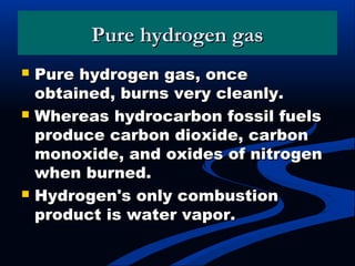 Pure hydrogen gasPure hydrogen gas
 Pure hydrogen gas, oncePure hydrogen gas, once
obtained, burns very cleanly.obtained, burns very cleanly.
 Whereas hydrocarbon fossil fuelsWhereas hydrocarbon fossil fuels
produce carbon dioxide, carbonproduce carbon dioxide, carbon
monoxide, and oxides of nitrogenmonoxide, and oxides of nitrogen
when burned.when burned.
 Hydrogen's only combustionHydrogen's only combustion
product is water vapor.product is water vapor.
 