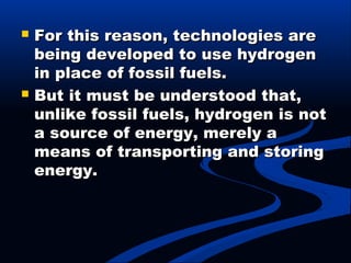  For this reason, technologies areFor this reason, technologies are
being developed to use hydrogenbeing developed to use hydrogen
in place of fossil fuels.in place of fossil fuels.
 But it must be understood that,But it must be understood that,
unlike fossil fuels, hydrogen is notunlike fossil fuels, hydrogen is not
a source of energy, merely aa source of energy, merely a
means of transporting and storingmeans of transporting and storing
energy.energy.
 