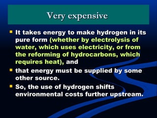 Very expensiveVery expensive
 It takes energy to make hydrogen in itsIt takes energy to make hydrogen in its
pure formpure form (whether by electrolysis of(whether by electrolysis of
water, which uses electricity, or fromwater, which uses electricity, or from
the reforming of hydrocarbons, whichthe reforming of hydrocarbons, which
requires heat),requires heat), andand
 that energy must be supplied by somethat energy must be supplied by some
other source.other source.
 So, the use of hydrogen shiftsSo, the use of hydrogen shifts
environmental costs further upstream.environmental costs further upstream.
 