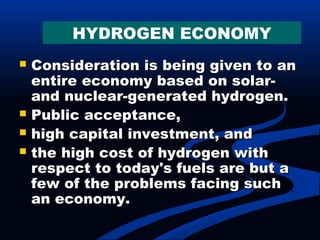  Consideration is being given to anConsideration is being given to an
entire economy based on solar-entire economy based on solar-
and nuclear-generated hydrogen.and nuclear-generated hydrogen.
 Public acceptance,Public acceptance,
 high capital investment, andhigh capital investment, and
 the high cost of hydrogen withthe high cost of hydrogen with
respect to today's fuels are but arespect to today's fuels are but a
few of the problems facing suchfew of the problems facing such
an economy.an economy.
HYDROGEN ECONOMY
 