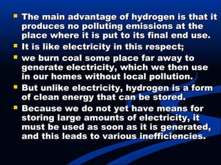  The main advantage of hydrogen is that itThe main advantage of hydrogen is that it
produces no polluting emissions at theproduces no polluting emissions at the
place where it is put to its final end use.place where it is put to its final end use.
 It is like electricity in this respect;It is like electricity in this respect;
 we burn coal some place far away towe burn coal some place far away to
generate electricity, which we then usegenerate electricity, which we then use
in our homes without local pollution.in our homes without local pollution.
 But unlike electricity, hydrogen is a formBut unlike electricity, hydrogen is a form
of clean energy that can be stored.of clean energy that can be stored.
 Because we do not yet have means forBecause we do not yet have means for
storing large amounts of electricity, itstoring large amounts of electricity, it
must be used as soon as it is generated,must be used as soon as it is generated,
and this leads to various inefficiencies.and this leads to various inefficiencies.
 