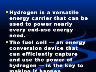  Hydrogen is a versatile
energy carrier that can be
used to power nearly
every end-use energy
need.
 The fuel cell — an energy
conversion device that
can efficiently capture
and use the power of
hydrogen — is the key to
 