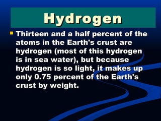  Thirteen and a half percent of theThirteen and a half percent of the
atoms in the Earth's crust areatoms in the Earth's crust are
hydrogen (most of this hydrogenhydrogen (most of this hydrogen
is in sea water), but becauseis in sea water), but because
hydrogen is so light, it makes uphydrogen is so light, it makes up
only 0.75 percent of the Earth'sonly 0.75 percent of the Earth's
crust by weight.crust by weight.
HydrogenHydrogen
 